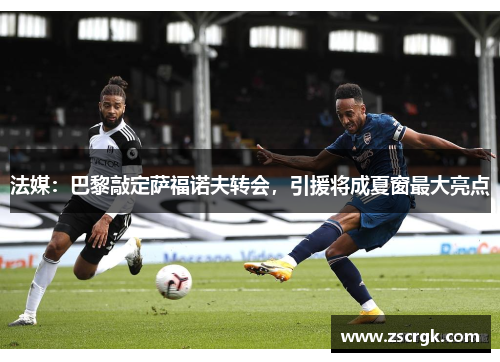 法媒：巴黎敲定萨福诺夫转会，引援将成夏窗最大亮点